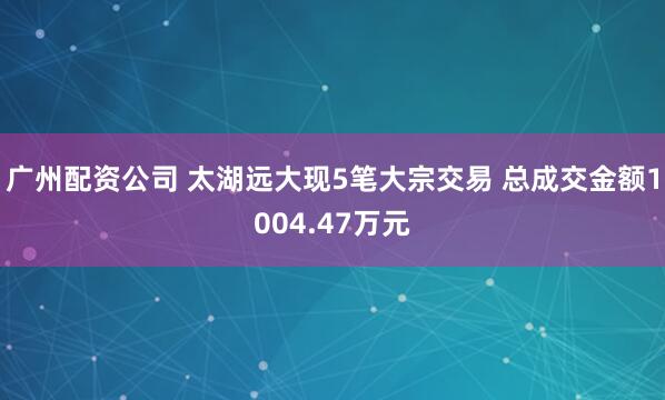 广州配资公司 太湖远大现5笔大宗交易 总成交金额1004.47万元