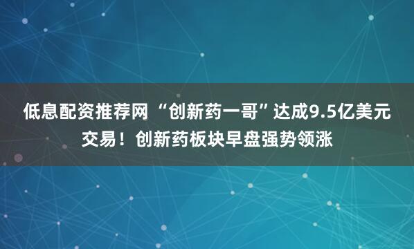 低息配资推荐网 “创新药一哥”达成9.5亿美元交易！创新药板块早盘强势领涨