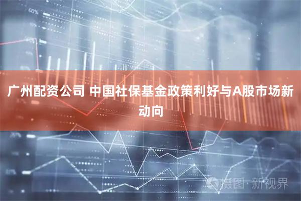 广州配资公司 中国社保基金政策利好与A股市场新动向