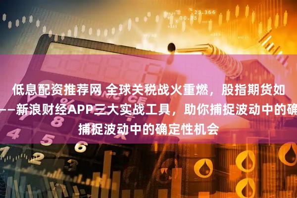 低息配资推荐网 全球关税战火重燃，股指期货如何破局？——新浪财经APP三大实战工具，助你捕捉波动中的确定性机会