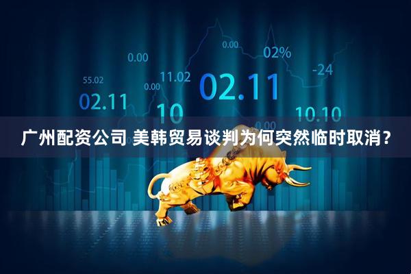 广州配资公司 美韩贸易谈判为何突然临时取消？