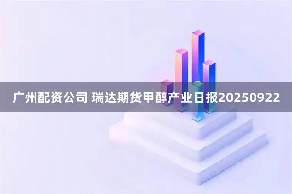广州配资公司 瑞达期货甲醇产业日报20250922