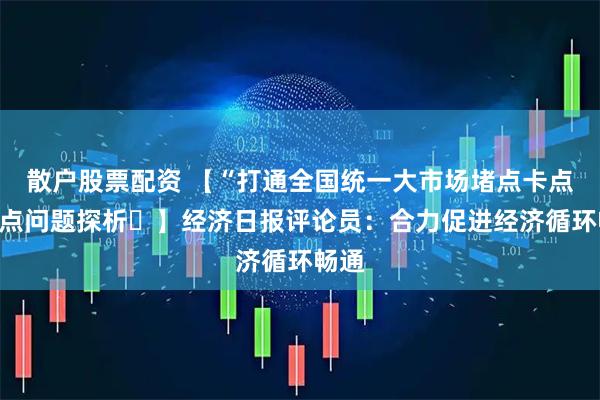 散户股票配资 【“打通全国统一大市场堵点卡点”热点问题探析⑭】经济日报评论员：合力促进经济循环畅通