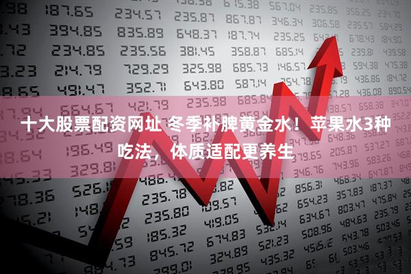 十大股票配资网址 冬季补脾黄金水！苹果水3种吃法，体质适配更养生