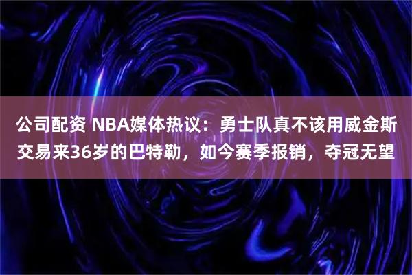 公司配资 NBA媒体热议：勇士队真不该用威金斯交易来36岁的巴特勒，如今赛季报销，夺冠无望