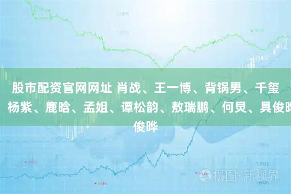 股市配资官网网址 肖战、王一博、背锅男、千玺、杨紫、鹿晗、孟姐、谭松韵、敖瑞鹏、何炅、具俊晔
