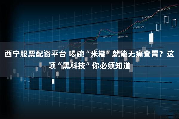 西宁股票配资平台 喝碗“米糊”就能无痛查胃？这项“黑科技”你必须知道