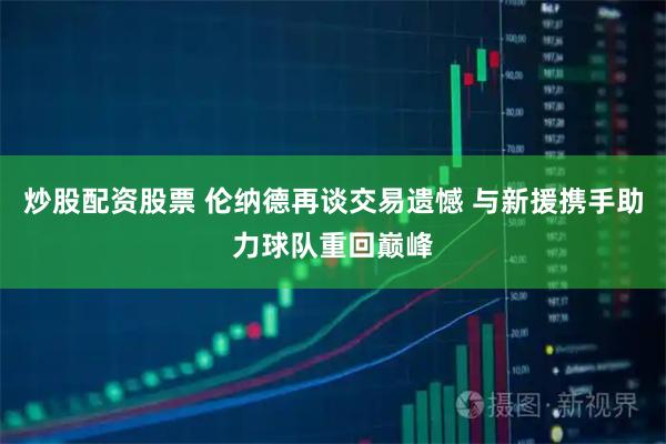 炒股配资股票 伦纳德再谈交易遗憾 与新援携手助力球队重回巅峰
