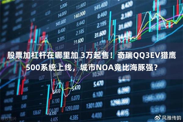 股票加杠杆在哪里加 3万起售！奇瑞QQ3EV猎鹰500系统上线，城市NOA竟比海豚强？