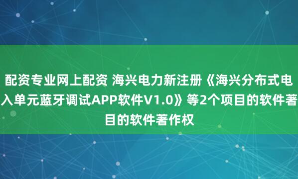 配资专业网上配资 海兴电力新注册《海兴分布式电源接入单元蓝牙调试APP软件V1.0》等2个项目的软件著作权