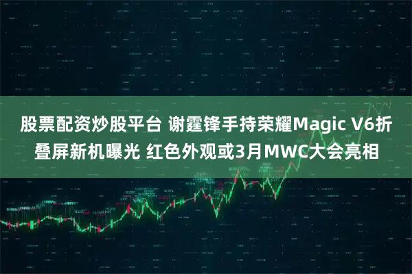 股票配资炒股平台 谢霆锋手持荣耀Magic V6折叠屏新机曝光 红色外观或3月MWC大会亮相