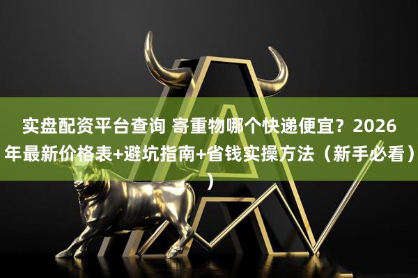 实盘配资平台查询 寄重物哪个快递便宜？2026年最新价格表+避坑指南+省钱实操方法（新手必看）