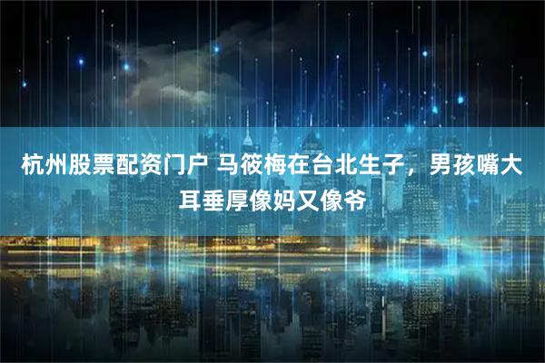 杭州股票配资门户 马筱梅在台北生子，男孩嘴大耳垂厚像妈又像爷