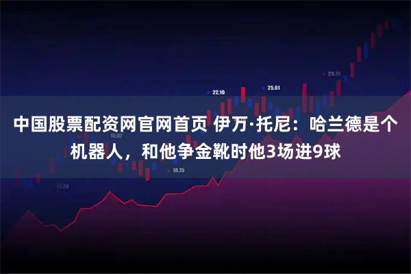 中国股票配资网官网首页 伊万·托尼：哈兰德是个机器人，和他争金靴时他3场进9球