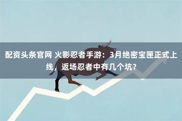 配资头条官网 火影忍者手游：3月绝密宝匣正式上线，返场忍者中有几个坑？