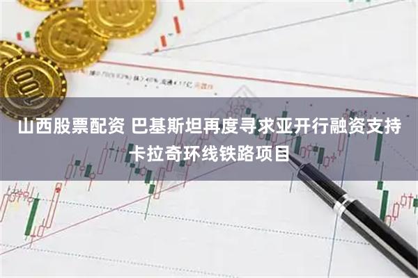 山西股票配资 巴基斯坦再度寻求亚开行融资支持卡拉奇环线铁路项目