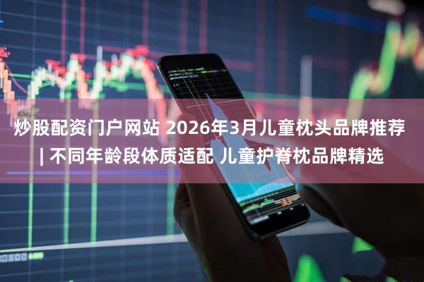 炒股配资门户网站 2026年3月儿童枕头品牌推荐 | 不同年龄段体质适配 儿童护脊枕品牌精选