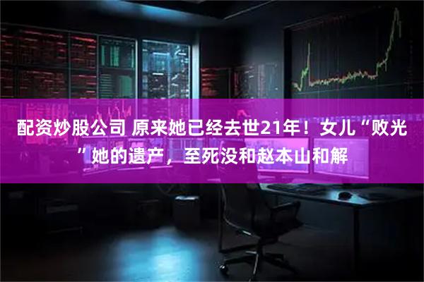 配资炒股公司 原来她已经去世21年！女儿“败光”她的遗产，至死没和赵本山和解