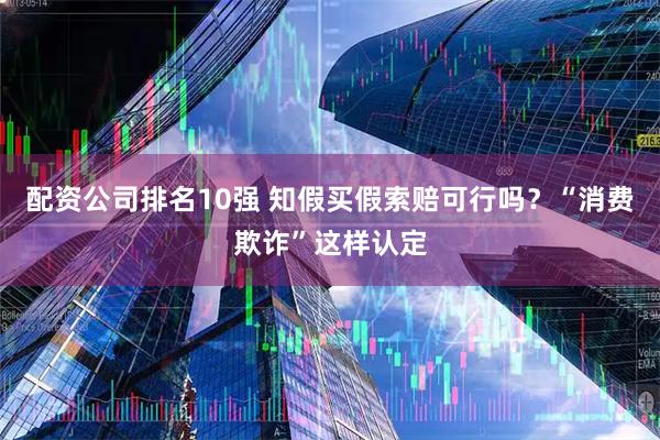 配资公司排名10强 知假买假索赔可行吗?“消费欺诈”这样认定