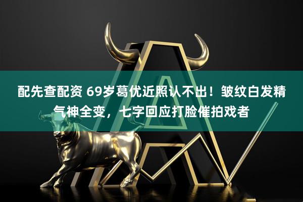 配先查配资 69岁葛优近照认不出！皱纹白发精气神全变，七字回应打脸催拍戏者