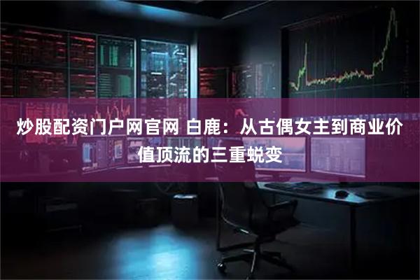 炒股配资门户网官网 白鹿：从古偶女主到商业价值顶流的三重蜕变